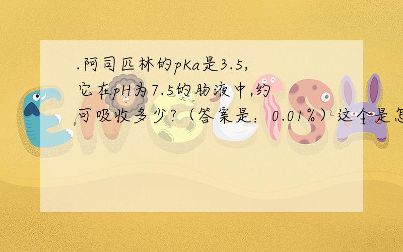 .阿司匹林的pKa是3.5,它在pH为7.5的肠液中,约可吸收多少?（答案是：0.01%）这个是怎么算出来的啊?