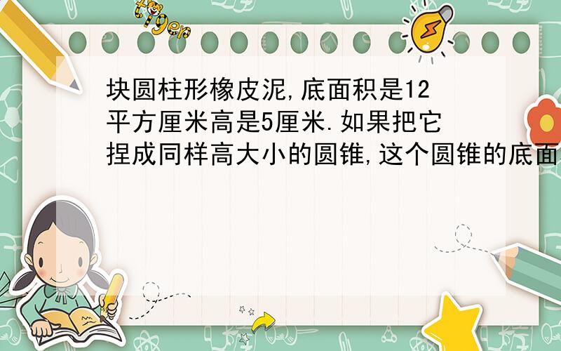 块圆柱形橡皮泥,底面积是12平方厘米高是5厘米.如果把它捏成同样高大小的圆锥,这个圆锥的底面积是多少