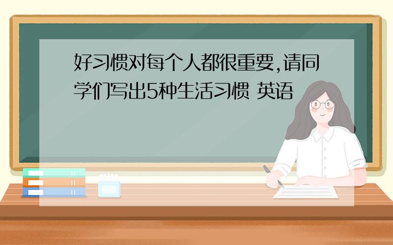 好习惯对每个人都很重要,请同学们写出5种生活习惯 英语