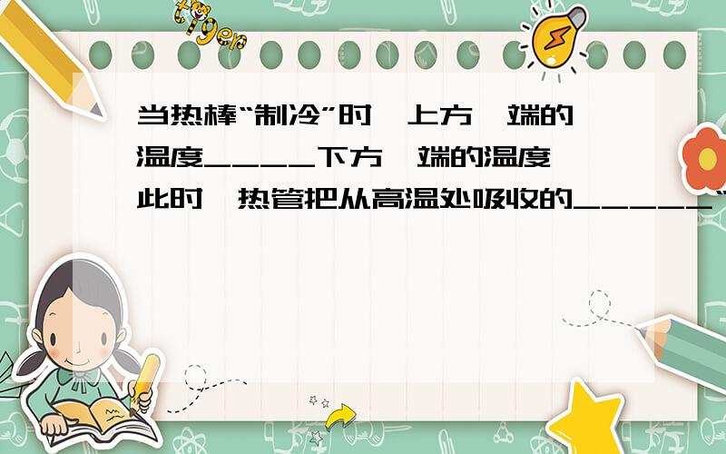 当热棒“制冷”时,上方一端的温度____下方一端的温度,此时,热管把从高温处吸收的_____“搬到”低温处放