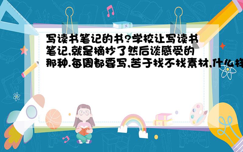 写读书笔记的书?学校让写读书笔记,就是摘抄了然后谈感受的那种.每周都要写,苦于找不找素材,什么样的书或杂志适宜写读书笔记