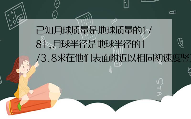 已知月球质量是地球质量的1/81,月球半径是地球半径的1/3.8求在他们表面附近以相同初速度竖直向上抛一个物