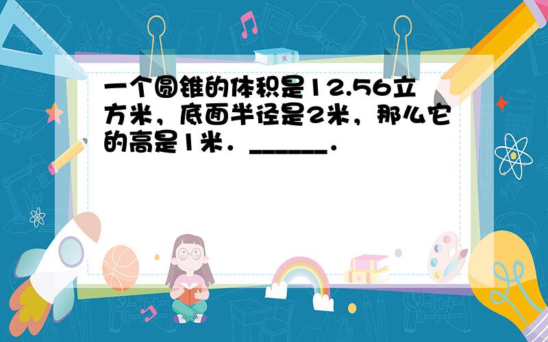 一个圆锥的体积是12.56立方米，底面半径是2米，那么它的高是1米．______．