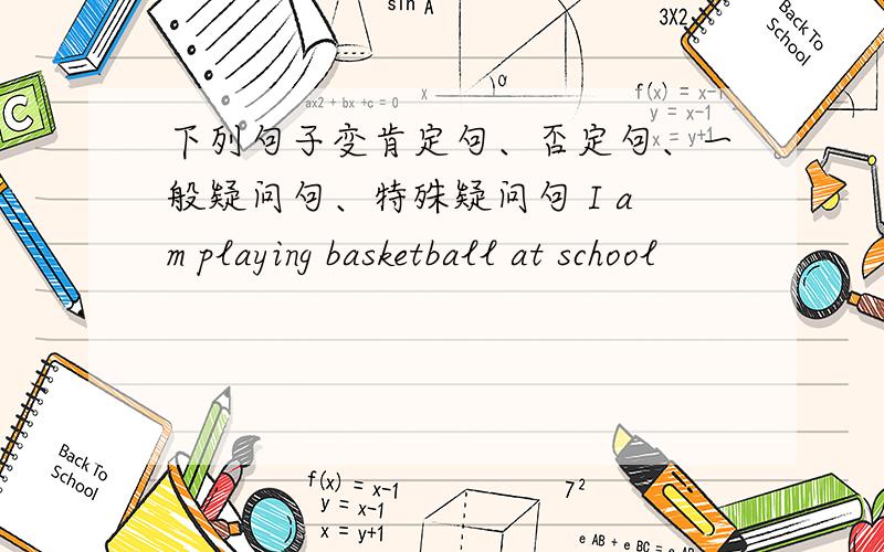 下列句子变肯定句、否定句、一般疑问句、特殊疑问句 I am playing basketball at school