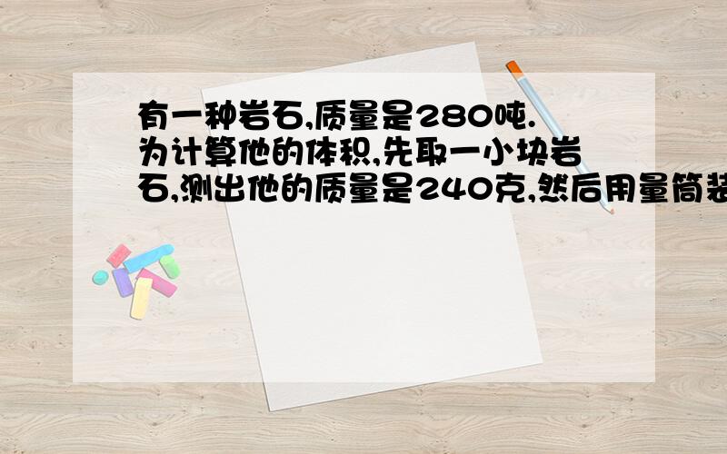 有一种岩石,质量是280吨.为计算他的体积,先取一小块岩石,测出他的质量是240克,然后用量筒装入水,将其浸入,浸入前水