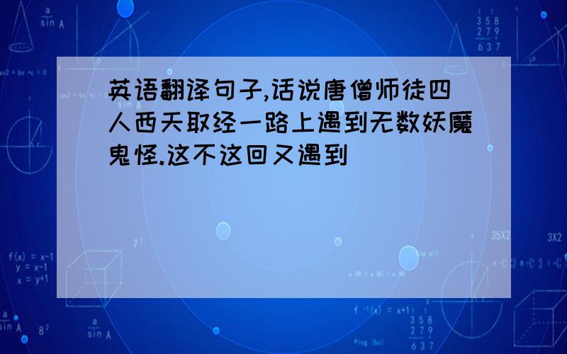 英语翻译句子,话说唐僧师徒四人西天取经一路上遇到无数妖魔鬼怪.这不这回又遇到