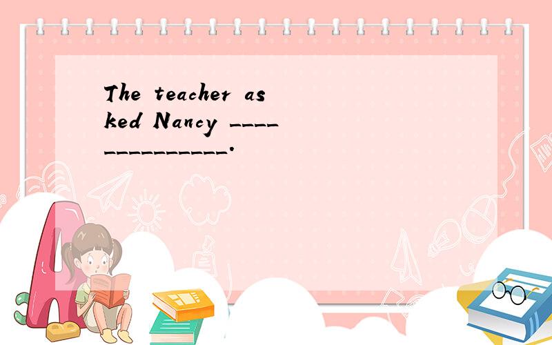 The teacher asked Nancy ______________.