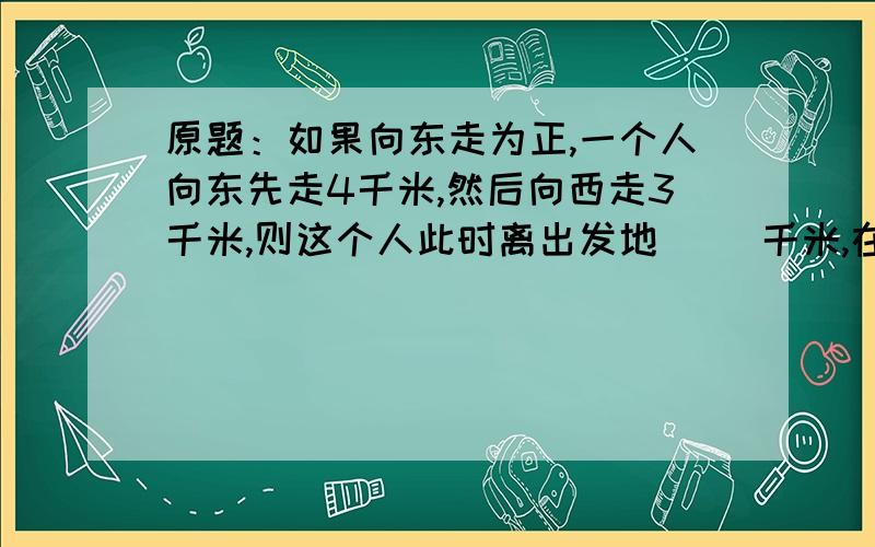 原题：如果向东走为正,一个人向东先走4千米,然后向西走3千米,则这个人此时离出发地（ ）千米,在原出发地的（ ）方.