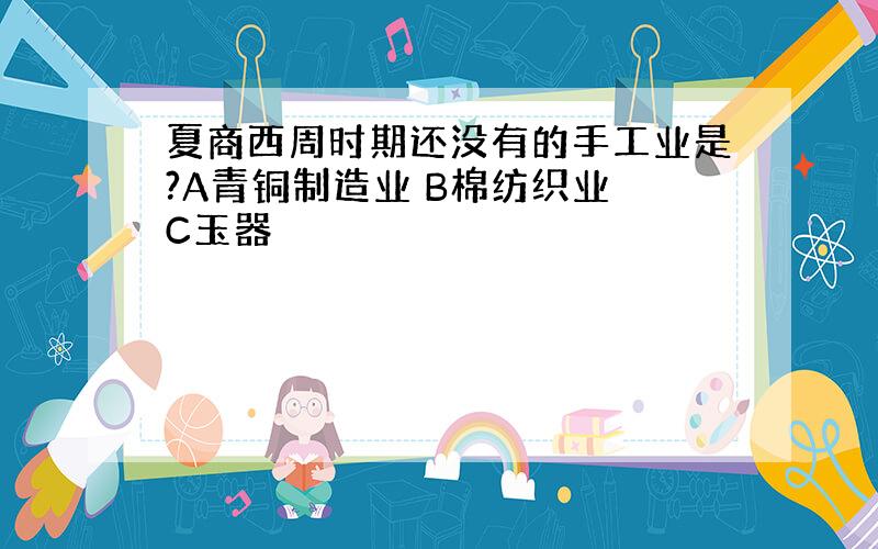 夏商西周时期还没有的手工业是?A青铜制造业 B棉纺织业 C玉器