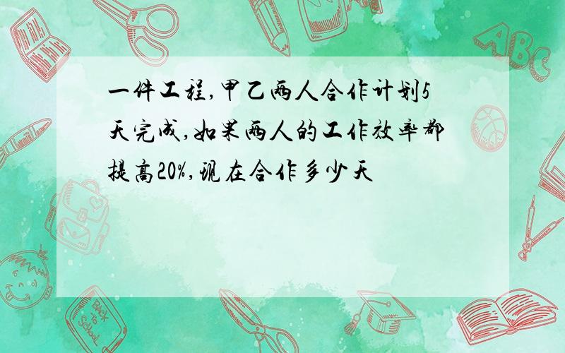 一件工程,甲乙两人合作计划5天完成,如果两人的工作效率都提高20%,现在合作多少天