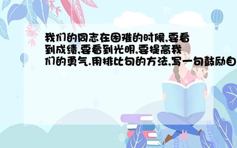 我们的同志在困难的时候,要看到成绩,要看到光明,要提高我们的勇气.用排比句的方法,写一句鼓励自己的话