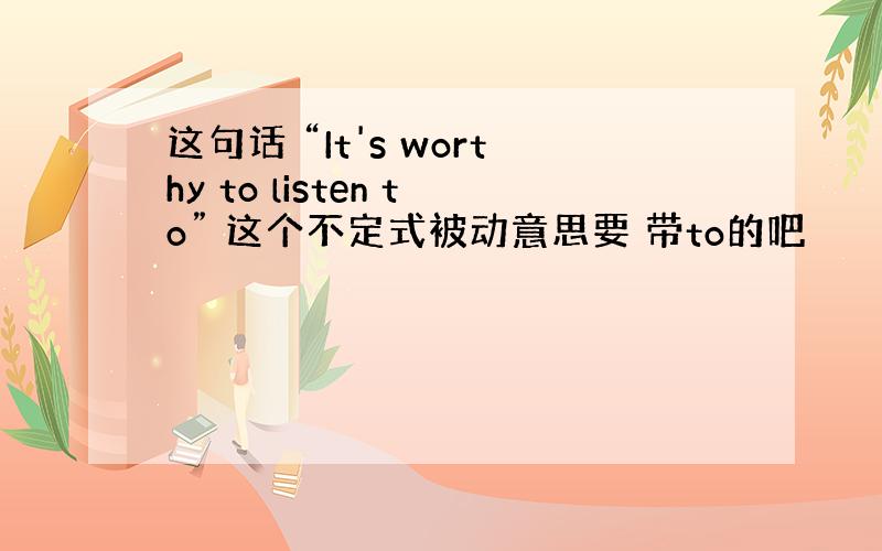 这句话 “It's worthy to listen to” 这个不定式被动意思要 带to的吧