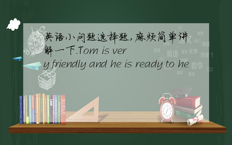 英语小问题选择题,麻烦简单讲解一下.Tom is very friendly and he is ready to he