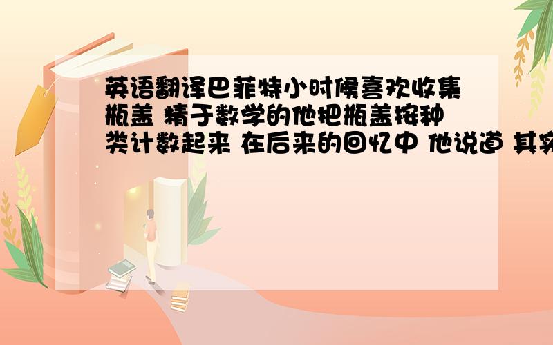 英语翻译巴菲特小时候喜欢收集瓶盖 精于数学的他把瓶盖按种类计数起来 在后来的回忆中 他说道 其实收集市场信息很简单 只要