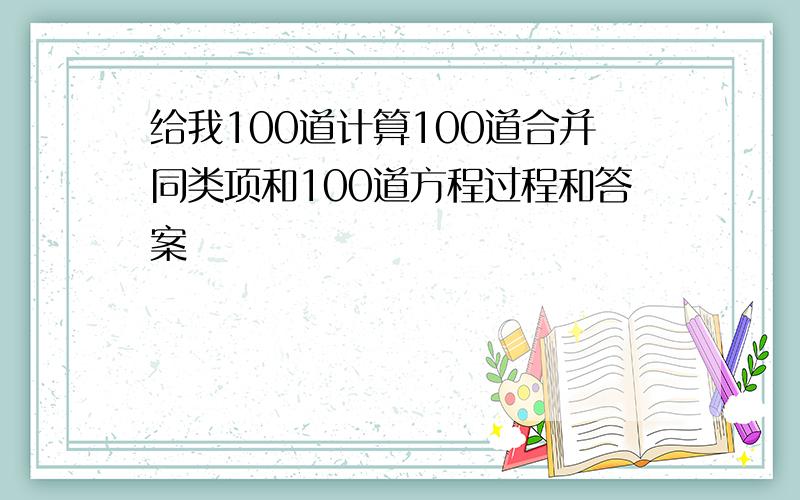 给我100道计算100道合并同类项和100道方程过程和答案