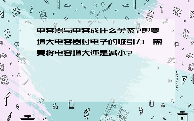 电容器与电容成什么关系?想要增大电容器对电子的吸引力,需要将电容增大还是减小?