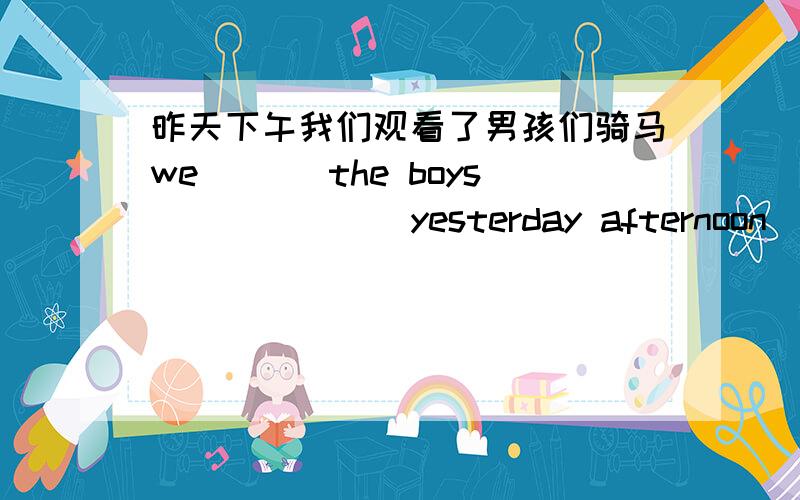 昨天下午我们观看了男孩们骑马we___ the boys ___ ___yesterday afternoon