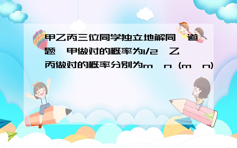 甲乙丙三位同学独立地解同一道题,甲做对的概率为1/2,乙丙做对的概率分别为m,n (m＞n),