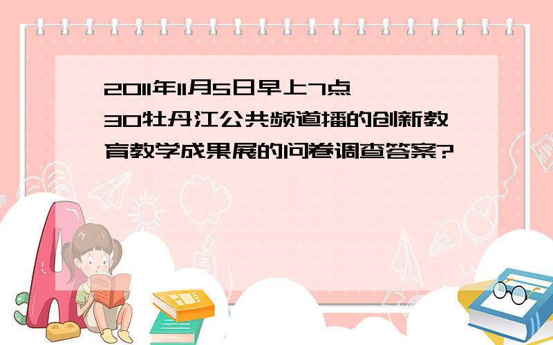 2011年11月5日早上7点30牡丹江公共频道播的创新教育教学成果展的问卷调查答案?