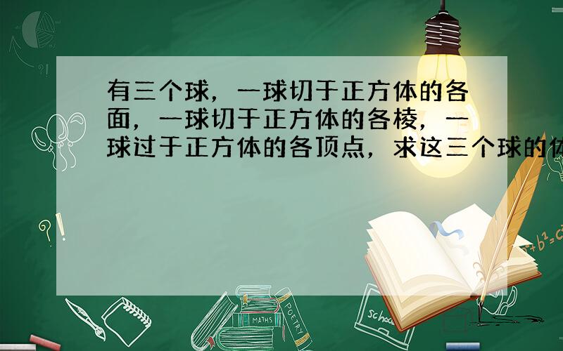 有三个球，一球切于正方体的各面，一球切于正方体的各棱，一球过于正方体的各顶点，求这三个球的体积之比．