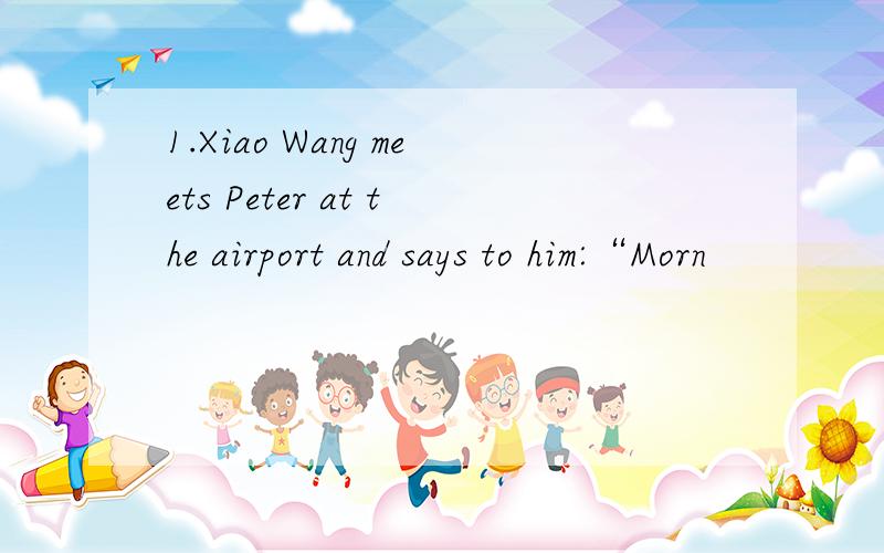 1.Xiao Wang meets Peter at the airport and says to him:“Morn