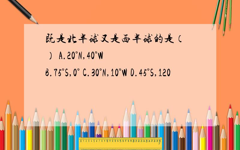 既是北半球又是西半球的是（ ） A.20°N,40°W B.75°S,0° C.30°N,10°W D.45°S,120