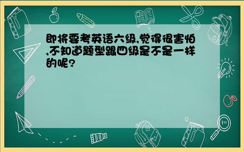 即将要考英语六级,觉得很害怕,不知道题型跟四级是不是一样的呢?