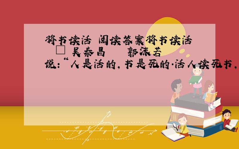 将书读活 阅读答案将书读活 　　□ 吴泰昌 　　　郭沫若说：“人是活的,书是死的.活人读死书,可以把书读活.死书读活人,