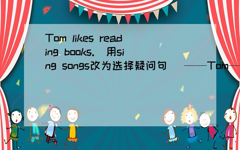 Tom likes reading books.（用sing songs改为选择疑问句） ——Tom—— ——books