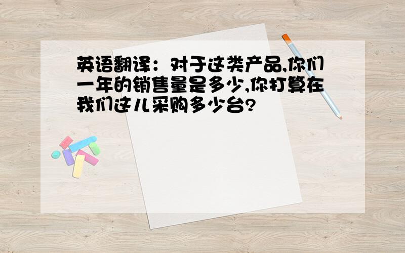 英语翻译：对于这类产品,你们一年的销售量是多少,你打算在我们这儿采购多少台?