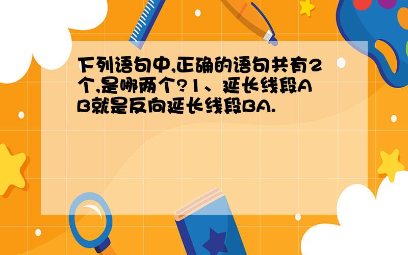 下列语句中,正确的语句共有2个,是哪两个?1、延长线段AB就是反向延长线段BA.