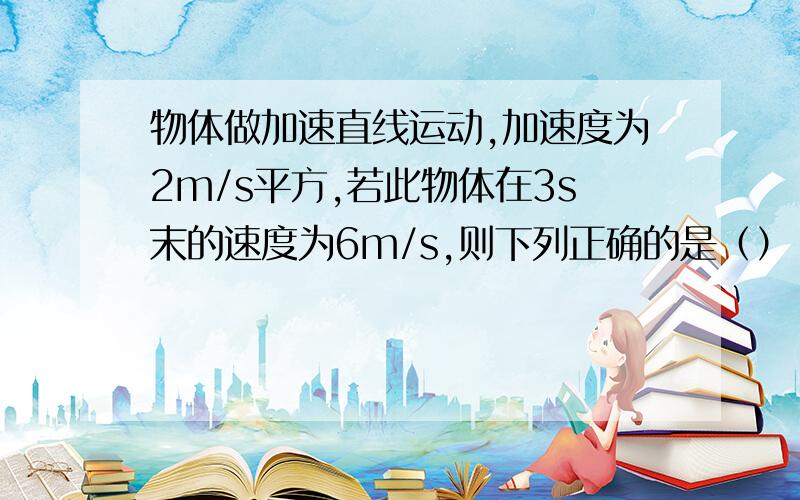 物体做加速直线运动,加速度为2m/s平方,若此物体在3s末的速度为6m/s,则下列正确的是（） A.物体在4s末的速度为