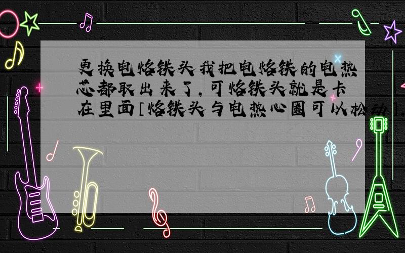 更换电烙铁头我把电烙铁的电热芯都取出来了,可烙铁头就是卡在里面〔烙铁头与电热心圈可以松动〕,是不是要加热才行