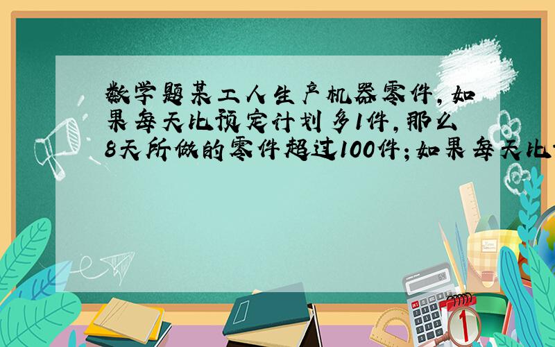 数学题某工人生产机器零件,如果每天比预定计划多1件,那么8天所做的零件超过100件；如果每天比预定计划