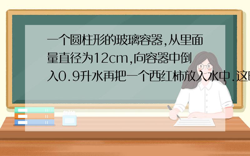 一个圆柱形的玻璃容器,从里面量直径为12cm,向容器中倒入0.9升水再把一个西红柿放入水中.这时水深15cm,