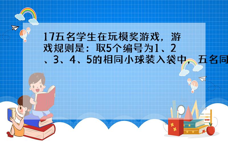 17五名学生在玩模奖游戏，游戏规则是：取5个编号为1、2、3、4、5的相同小球装入袋中，五名同学也分别编上1、2、3、4