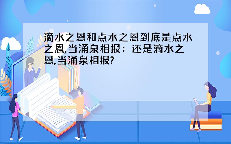 滴水之恩和点水之恩到底是点水之恩,当涌泉相报；还是滴水之恩,当涌泉相报?