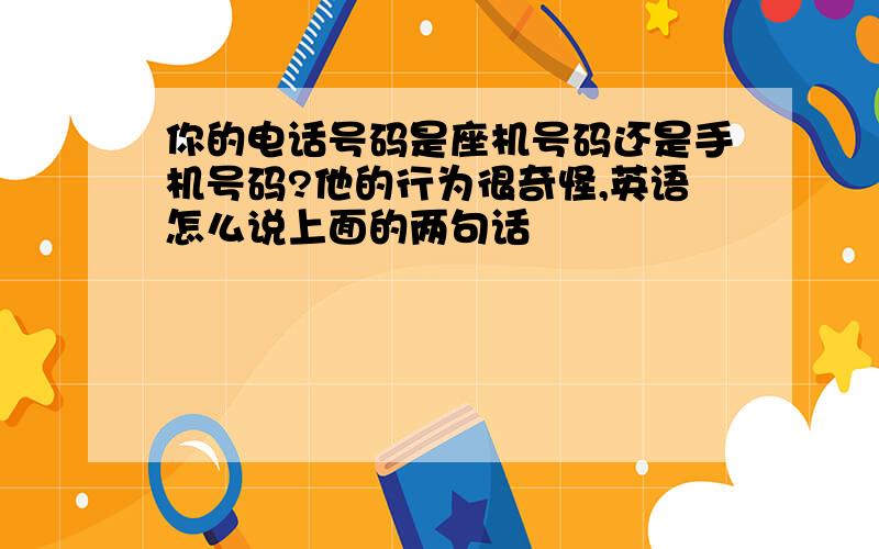 你的电话号码是座机号码还是手机号码?他的行为很奇怪,英语怎么说上面的两句话