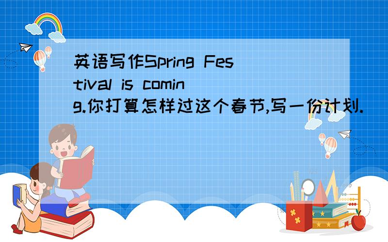 英语写作Spring Festival is coming.你打算怎样过这个春节,写一份计划.(