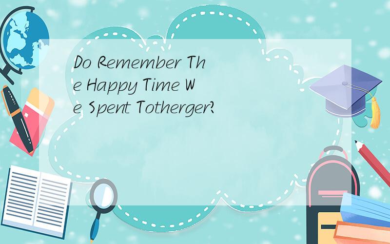 Do Remember The Happy Time We Spent Totherger?