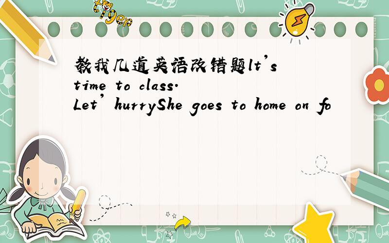 教我几道英语改错题lt's time to class.Let' hurryShe goes to home on fo