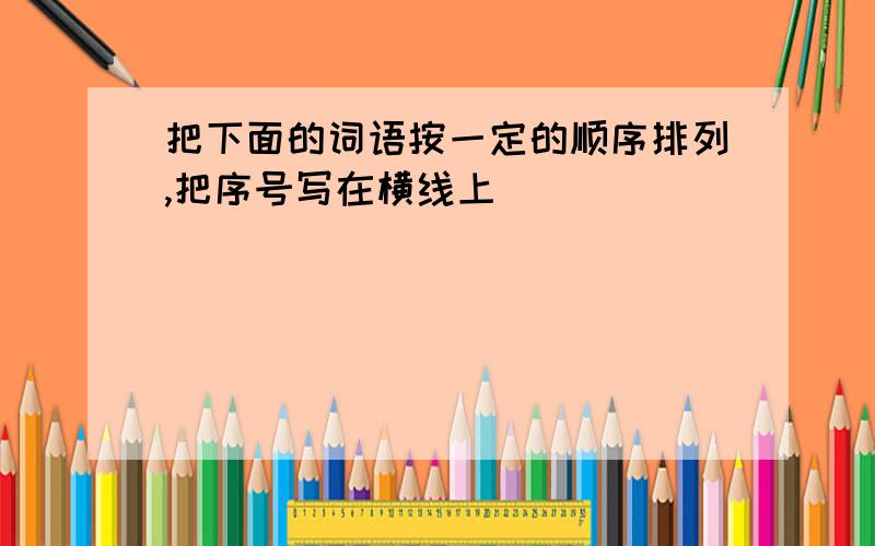 把下面的词语按一定的顺序排列,把序号写在横线上