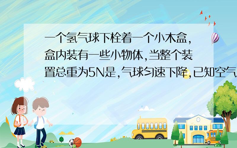 一个氢气球下栓着一个小木盒,盒内装有一些小物体,当整个装置总重为5N是,气球匀速下降,已知空气阻力为1N不变.