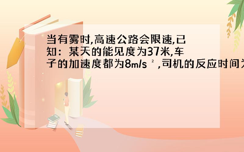 当有雾时,高速公路会限速,已知：某天的能见度为37米,车子的加速度都为8m/s²,司机的反应时间为0.6s,求