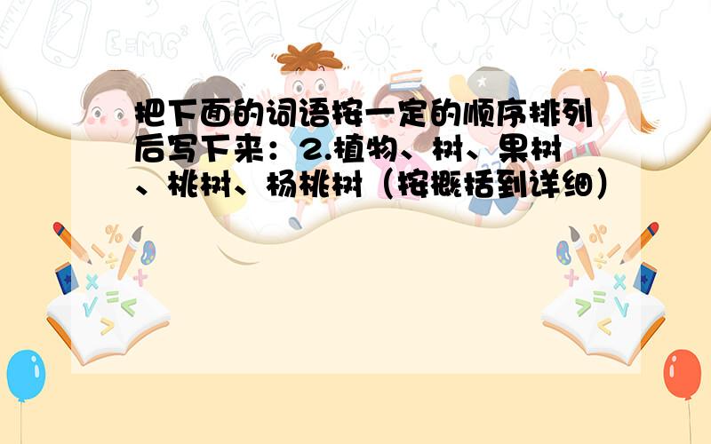 把下面的词语按一定的顺序排列后写下来：2.植物、树、果树、桃树、杨桃树（按概括到详细）