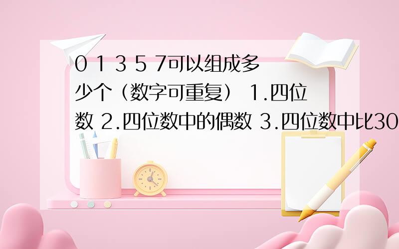 0 1 3 5 7可以组成多少个（数字可重复） 1.四位数 2.四位数中的偶数 3.四位数中比30