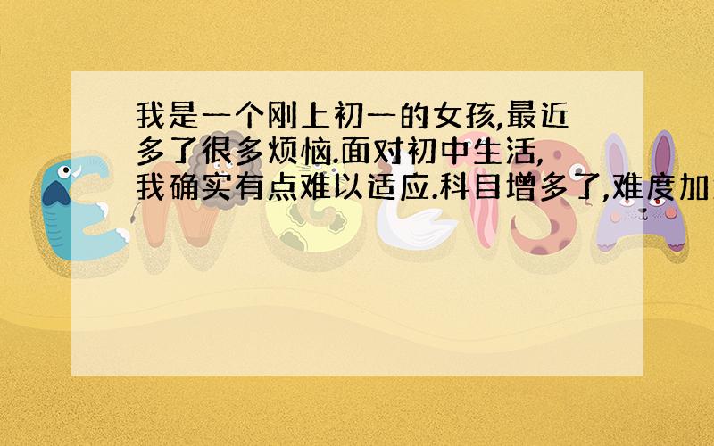 我是一个刚上初一的女孩,最近多了很多烦恼.面对初中生活,我确实有点难以适应.科目增多了,难度加大了