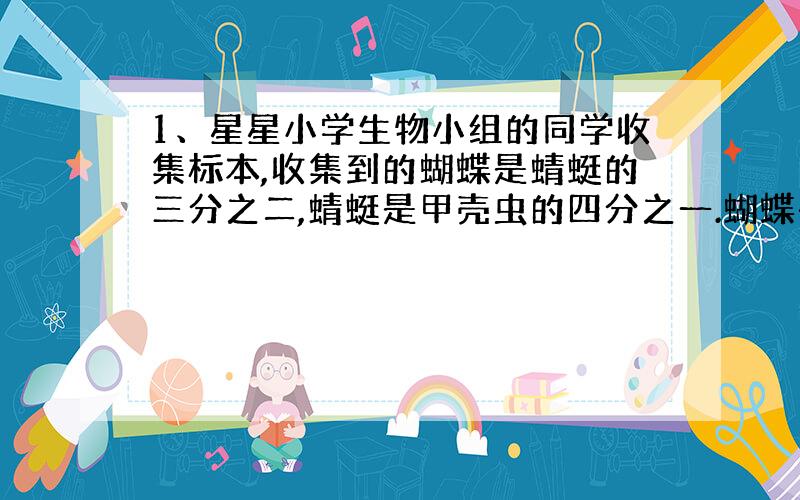 1、星星小学生物小组的同学收集标本,收集到的蝴蝶是蜻蜓的三分之二,蜻蜓是甲壳虫的四分之一.蝴蝶有12只,甲壳虫有多少只?