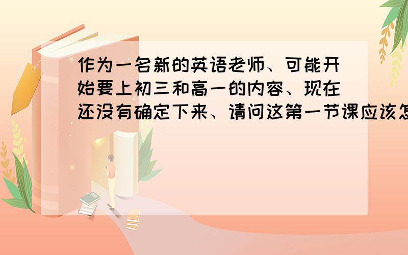 作为一名新的英语老师、可能开始要上初三和高一的内容、现在还没有确定下来、请问这第一节课应该怎么讲?