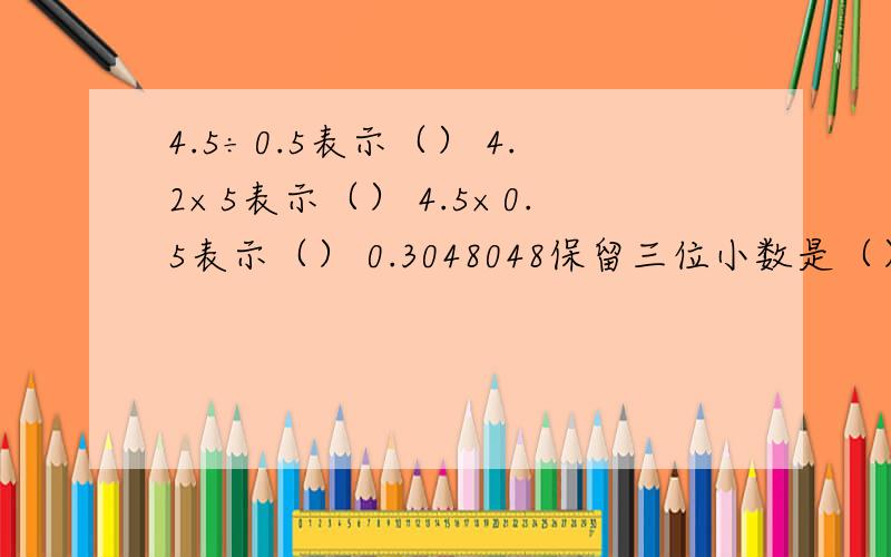 4.5÷0.5表示（） 4.2×5表示（） 4.5×0.5表示（） 0.3048048保留三位小数是（）